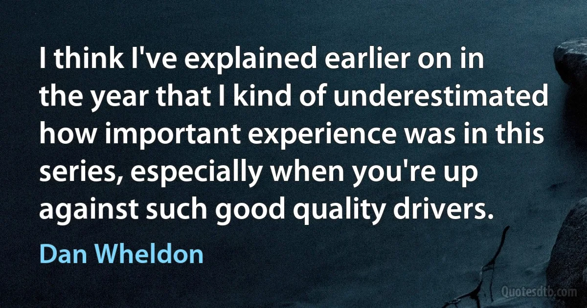 I think I've explained earlier on in the year that I kind of underestimated how important experience was in this series, especially when you're up against such good quality drivers. (Dan Wheldon)