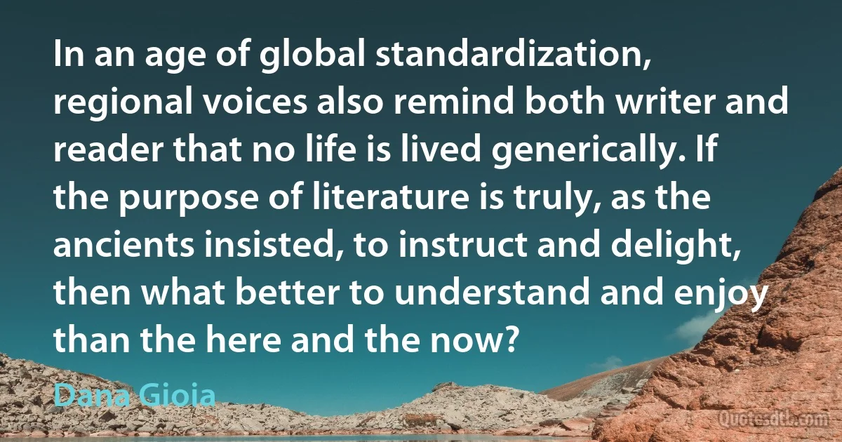 In an age of global standardization, regional voices also remind both writer and reader that no life is lived generically. If the purpose of literature is truly, as the ancients insisted, to instruct and delight, then what better to understand and enjoy than the here and the now? (Dana Gioia)