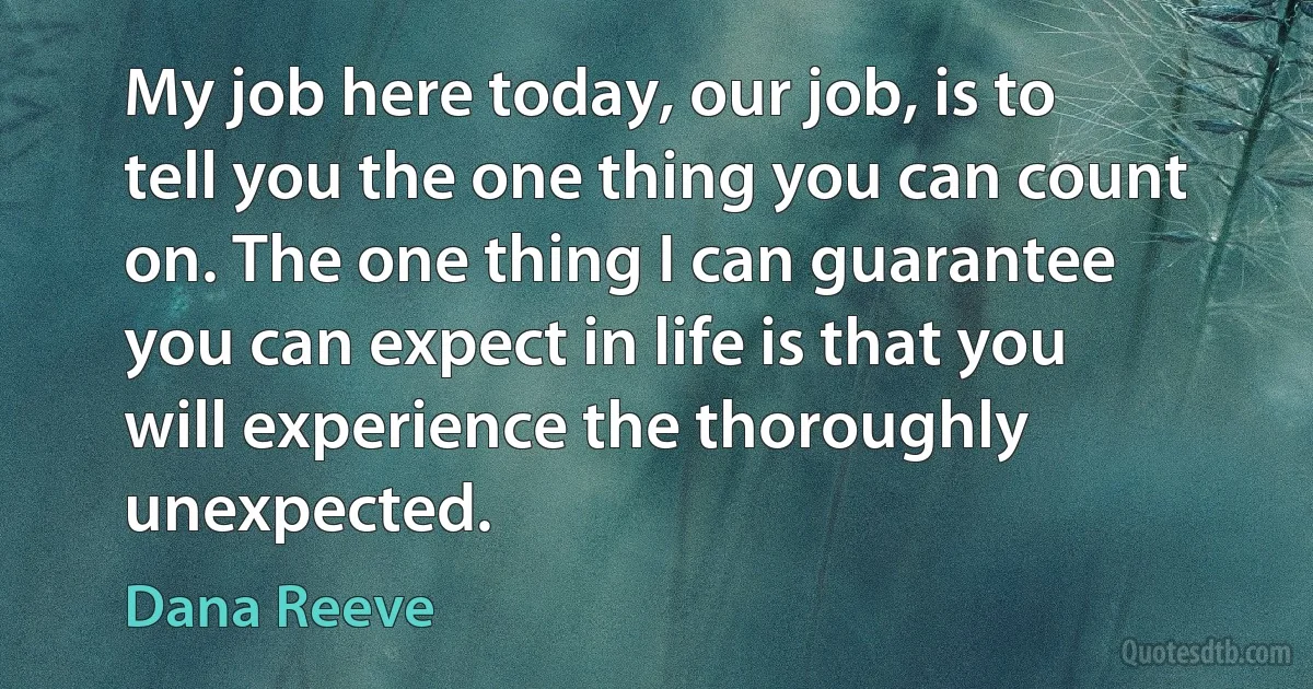 My job here today, our job, is to tell you the one thing you can count on. The one thing I can guarantee you can expect in life is that you will experience the thoroughly unexpected. (Dana Reeve)