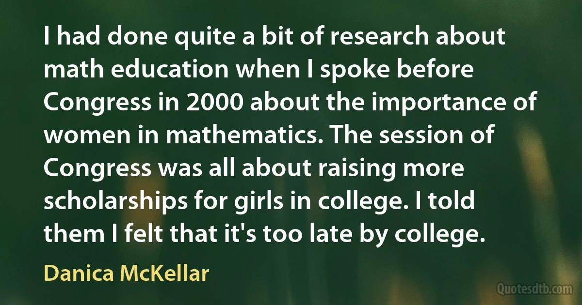 I had done quite a bit of research about math education when I spoke before Congress in 2000 about the importance of women in mathematics. The session of Congress was all about raising more scholarships for girls in college. I told them I felt that it's too late by college. (Danica McKellar)