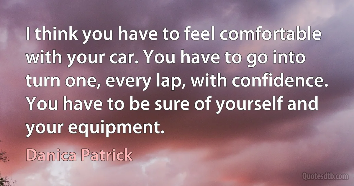 I think you have to feel comfortable with your car. You have to go into turn one, every lap, with confidence. You have to be sure of yourself and your equipment. (Danica Patrick)