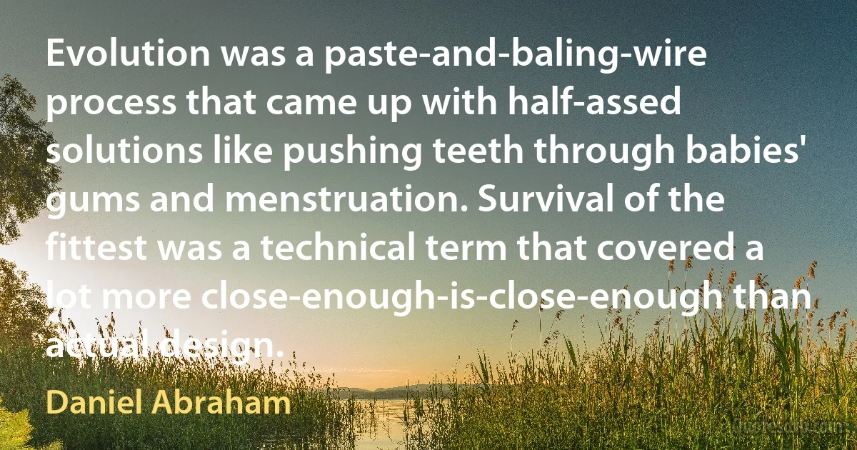 Evolution was a paste-and-baling-wire process that came up with half-assed solutions like pushing teeth through babies' gums and menstruation. Survival of the fittest was a technical term that covered a lot more close-enough-is-close-enough than actual design. (Daniel Abraham)