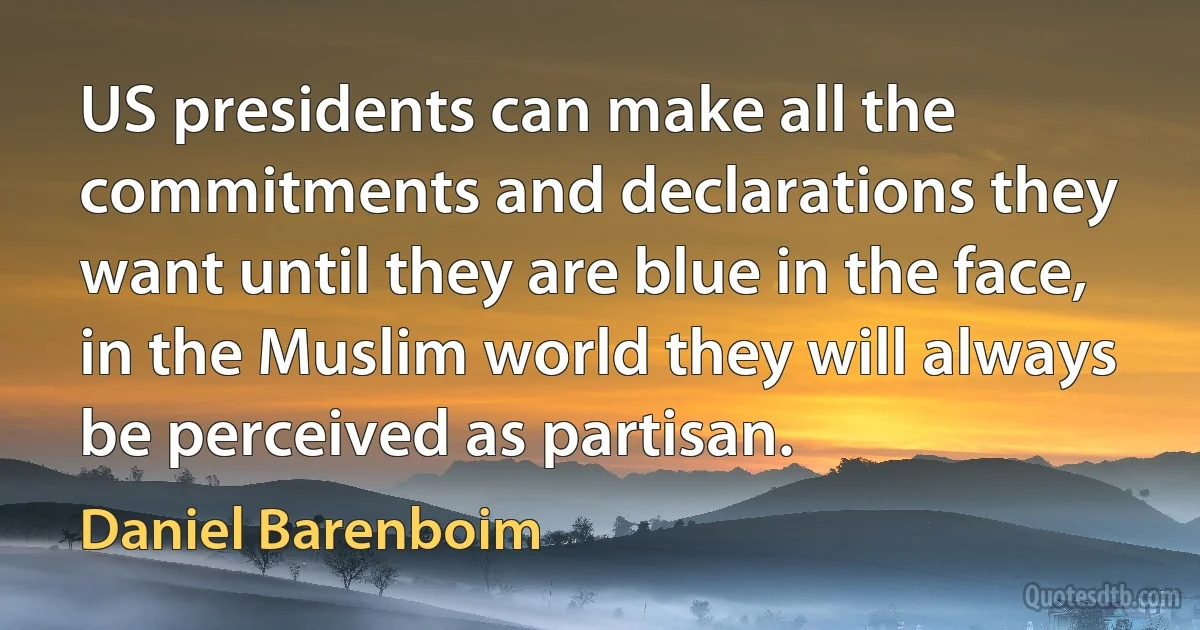 US presidents can make all the commitments and declarations they want until they are blue in the face, in the Muslim world they will always be perceived as partisan. (Daniel Barenboim)