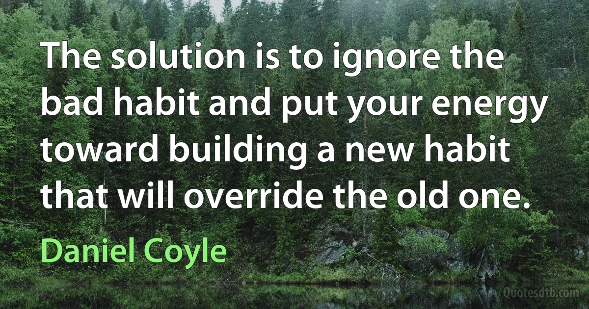 The solution is to ignore the bad habit and put your energy toward building a new habit that will override the old one. (Daniel Coyle)