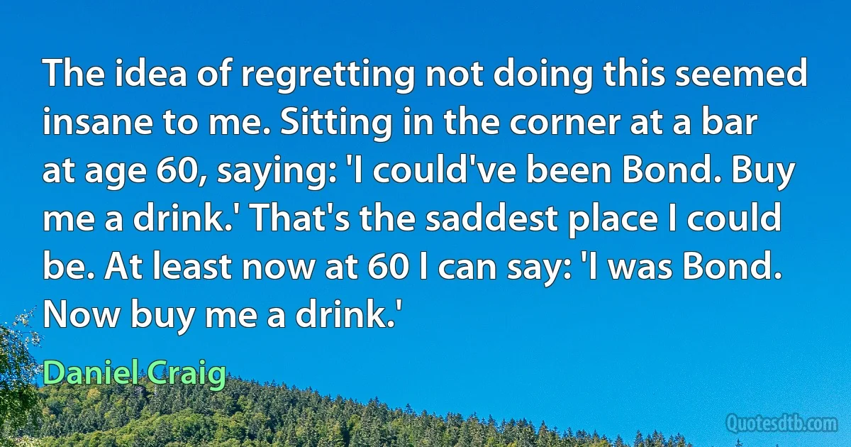 The idea of regretting not doing this seemed insane to me. Sitting in the corner at a bar at age 60, saying: 'I could've been Bond. Buy me a drink.' That's the saddest place I could be. At least now at 60 I can say: 'I was Bond. Now buy me a drink.' (Daniel Craig)