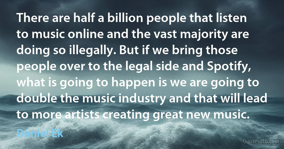 There are half a billion people that listen to music online and the vast majority are doing so illegally. But if we bring those people over to the legal side and Spotify, what is going to happen is we are going to double the music industry and that will lead to more artists creating great new music. (Daniel Ek)