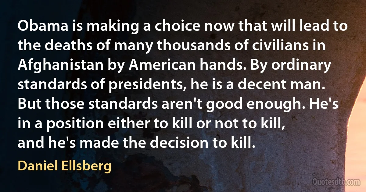 Obama is making a choice now that will lead to the deaths of many thousands of civilians in Afghanistan by American hands. By ordinary standards of presidents, he is a decent man. But those standards aren't good enough. He's in a position either to kill or not to kill, and he's made the decision to kill. (Daniel Ellsberg)