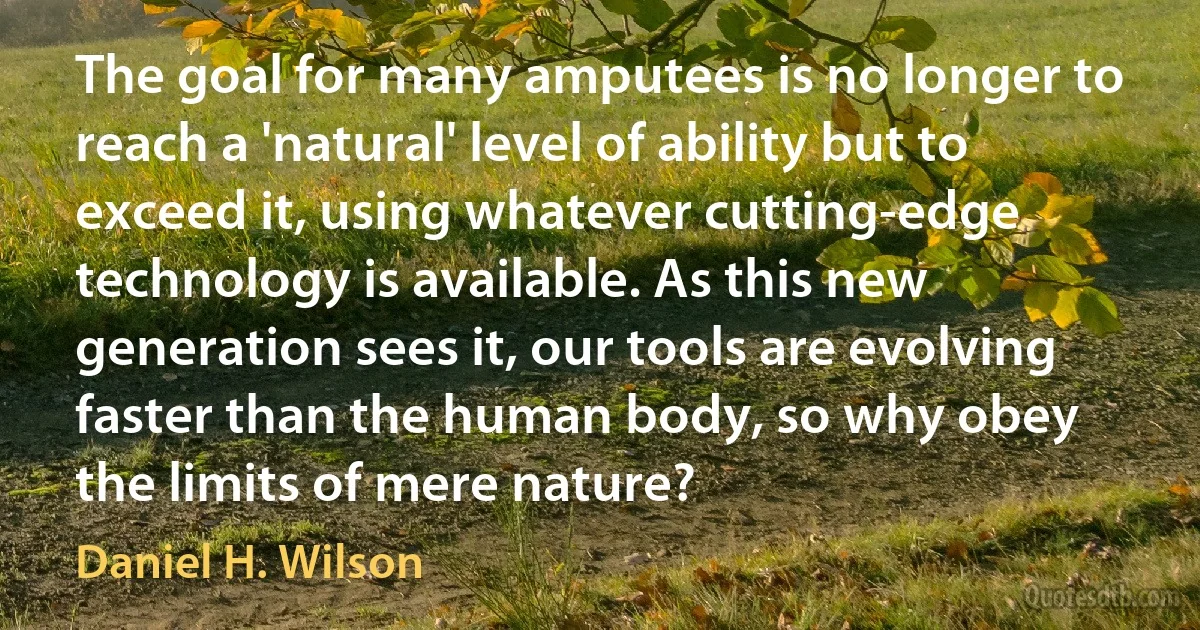 The goal for many amputees is no longer to reach a 'natural' level of ability but to exceed it, using whatever cutting-edge technology is available. As this new generation sees it, our tools are evolving faster than the human body, so why obey the limits of mere nature? (Daniel H. Wilson)