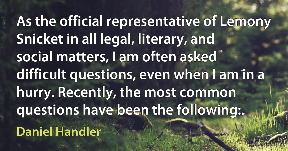 As the official representative of Lemony Snicket in all legal, literary, and social matters, I am often asked difficult questions, even when I am in a hurry. Recently, the most common questions have been the following:. (Daniel Handler)