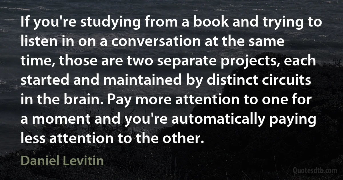 If you're studying from a book and trying to listen in on a conversation at the same time, those are two separate projects, each started and maintained by distinct circuits in the brain. Pay more attention to one for a moment and you're automatically paying less attention to the other. (Daniel Levitin)