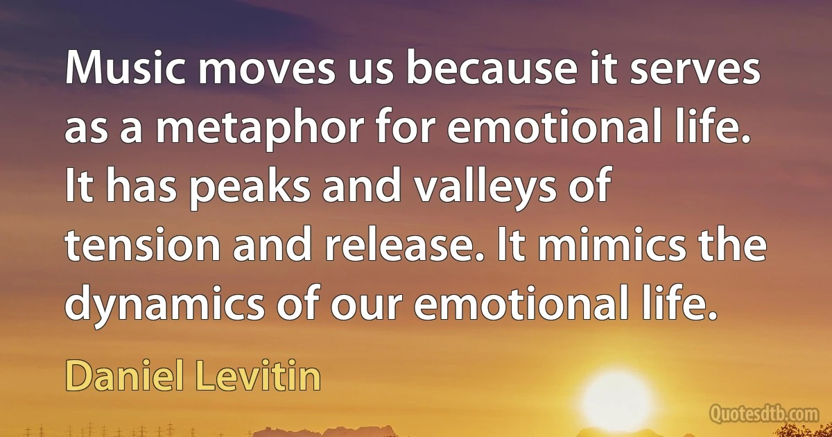 Music moves us because it serves as a metaphor for emotional life. It has peaks and valleys of tension and release. It mimics the dynamics of our emotional life. (Daniel Levitin)