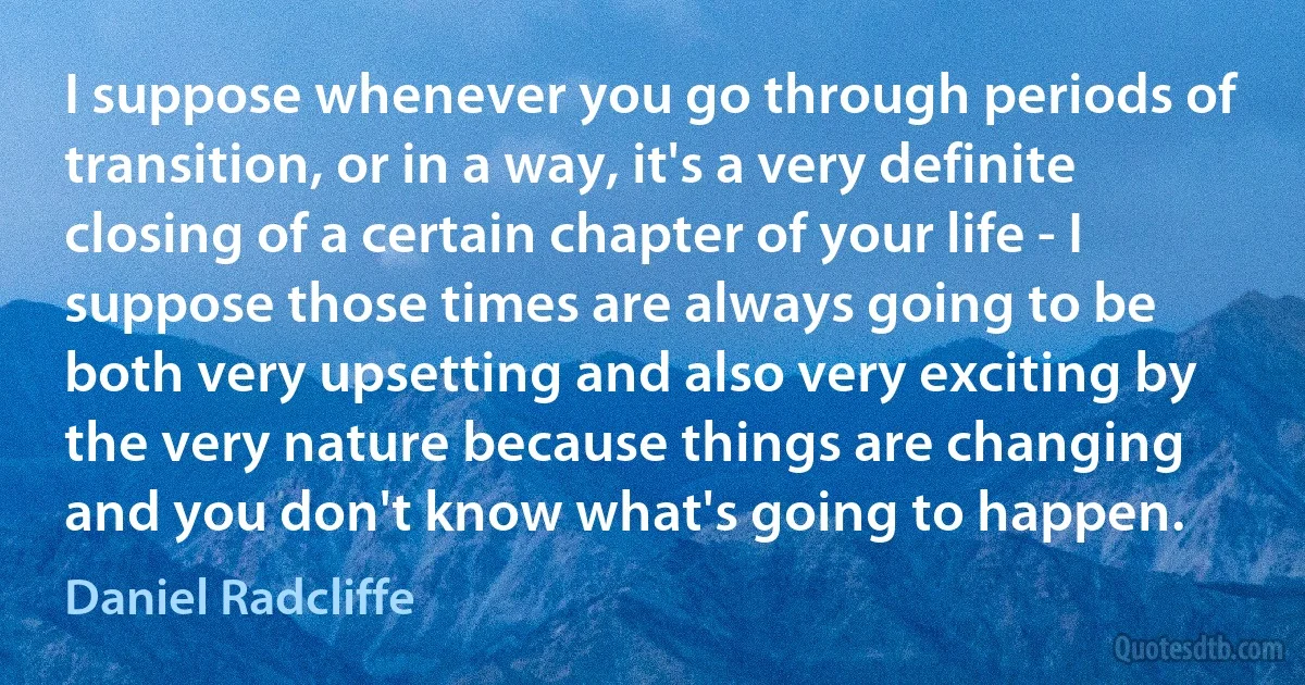 I suppose whenever you go through periods of transition, or in a way, it's a very definite closing of a certain chapter of your life - I suppose those times are always going to be both very upsetting and also very exciting by the very nature because things are changing and you don't know what's going to happen. (Daniel Radcliffe)