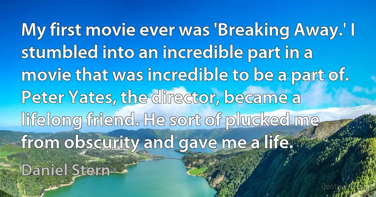 My first movie ever was 'Breaking Away.' I stumbled into an incredible part in a movie that was incredible to be a part of. Peter Yates, the director, became a lifelong friend. He sort of plucked me from obscurity and gave me a life. (Daniel Stern)