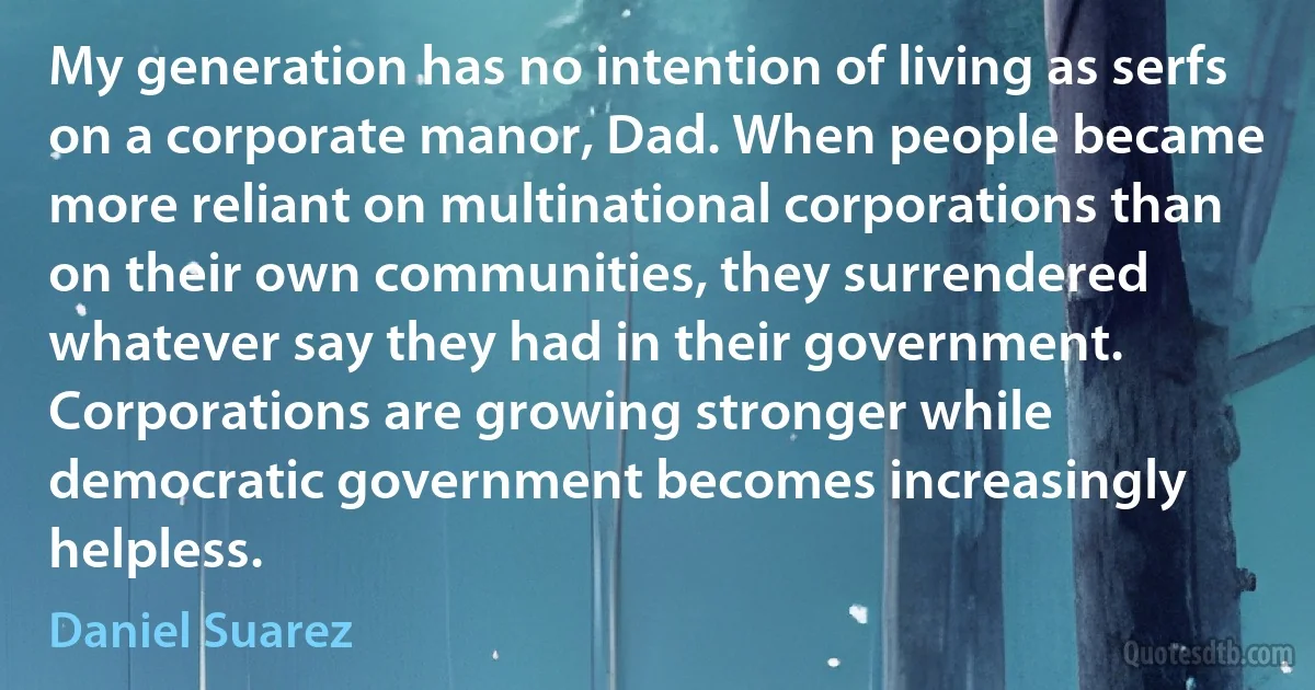 My generation has no intention of living as serfs on a corporate manor, Dad. When people became more reliant on multinational corporations than on their own communities, they surrendered whatever say they had in their government. Corporations are growing stronger while democratic government becomes increasingly helpless. (Daniel Suarez)