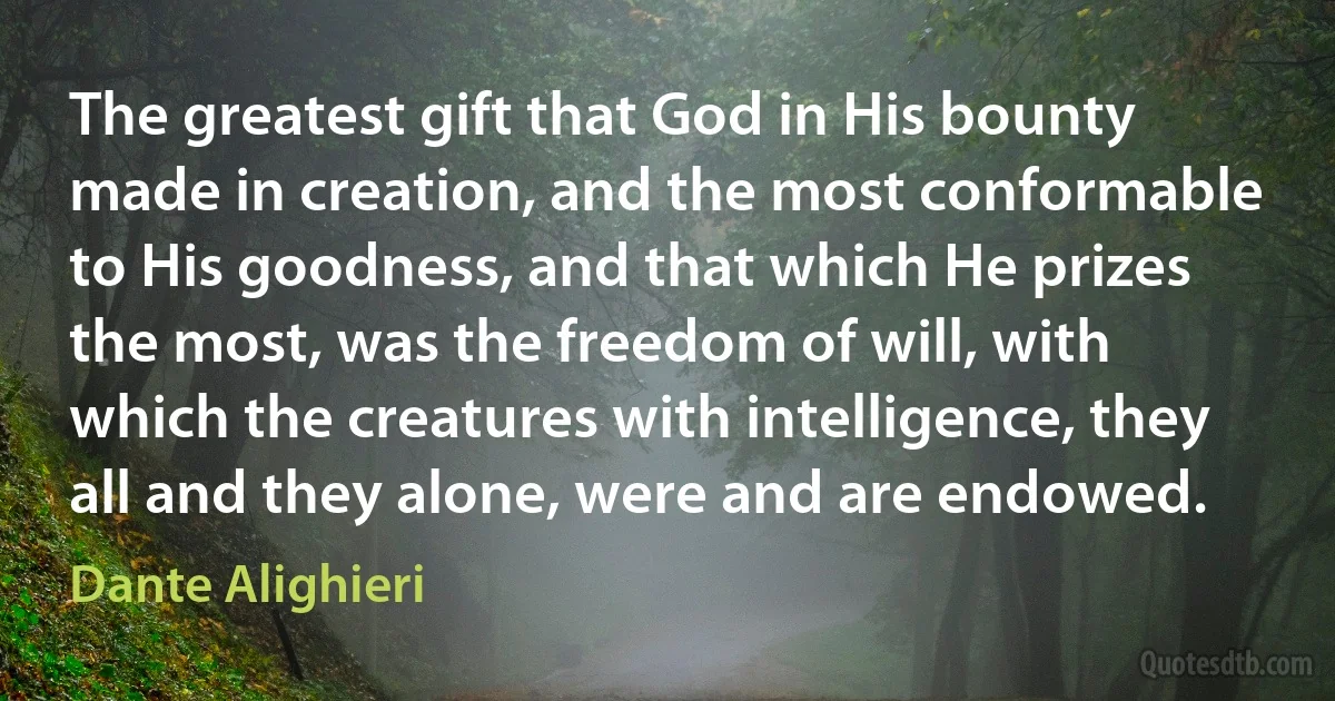 The greatest gift that God in His bounty made in creation, and the most conformable to His goodness, and that which He prizes the most, was the freedom of will, with which the creatures with intelligence, they all and they alone, were and are endowed. (Dante Alighieri)