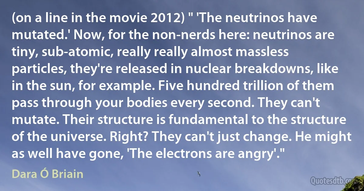 (on a line in the movie 2012) " 'The neutrinos have mutated.' Now, for the non-nerds here: neutrinos are tiny, sub-atomic, really really almost massless particles, they're released in nuclear breakdowns, like in the sun, for example. Five hundred trillion of them pass through your bodies every second. They can't mutate. Their structure is fundamental to the structure of the universe. Right? They can't just change. He might as well have gone, 'The electrons are angry'." (Dara Ó Briain)