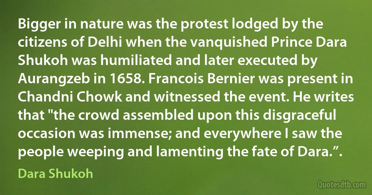 Bigger in nature was the protest lodged by the citizens of Delhi when the vanquished Prince Dara Shukoh was humiliated and later executed by Aurangzeb in 1658. Francois Bernier was present in Chandni Chowk and witnessed the event. He writes that "the crowd assembled upon this disgraceful occasion was immense; and everywhere I saw the people weeping and lamenting the fate of Dara.”. (Dara Shukoh)