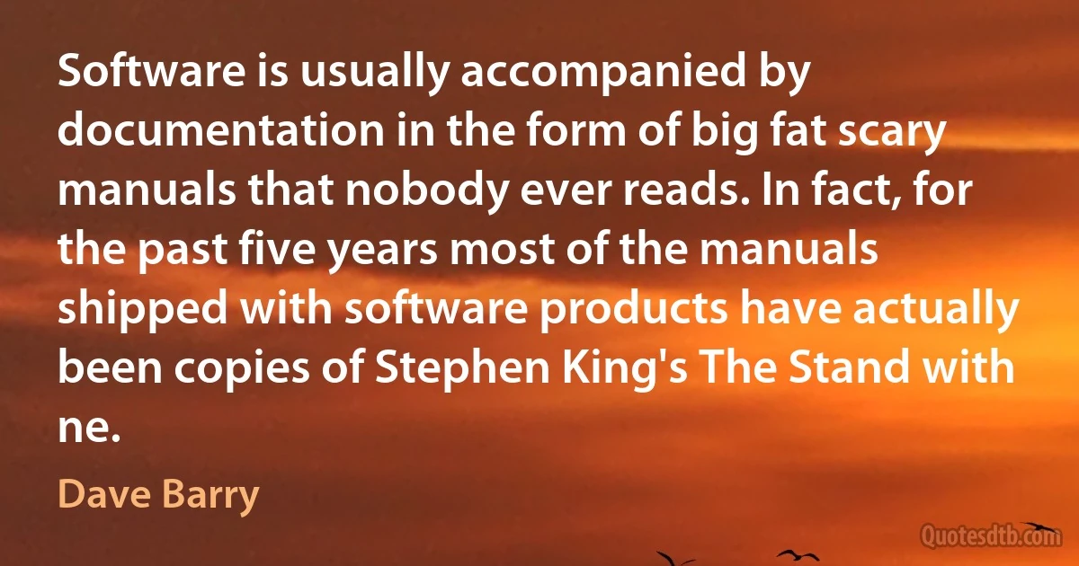 Software is usually accompanied by documentation in the form of big fat scary manuals that nobody ever reads. In fact, for the past five years most of the manuals shipped with software products have actually been copies of Stephen King's The Stand with ne. (Dave Barry)