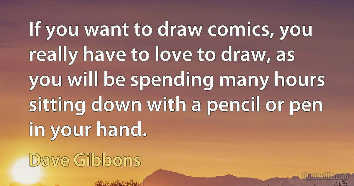 If you want to draw comics, you really have to love to draw, as you will be spending many hours sitting down with a pencil or pen in your hand. (Dave Gibbons)