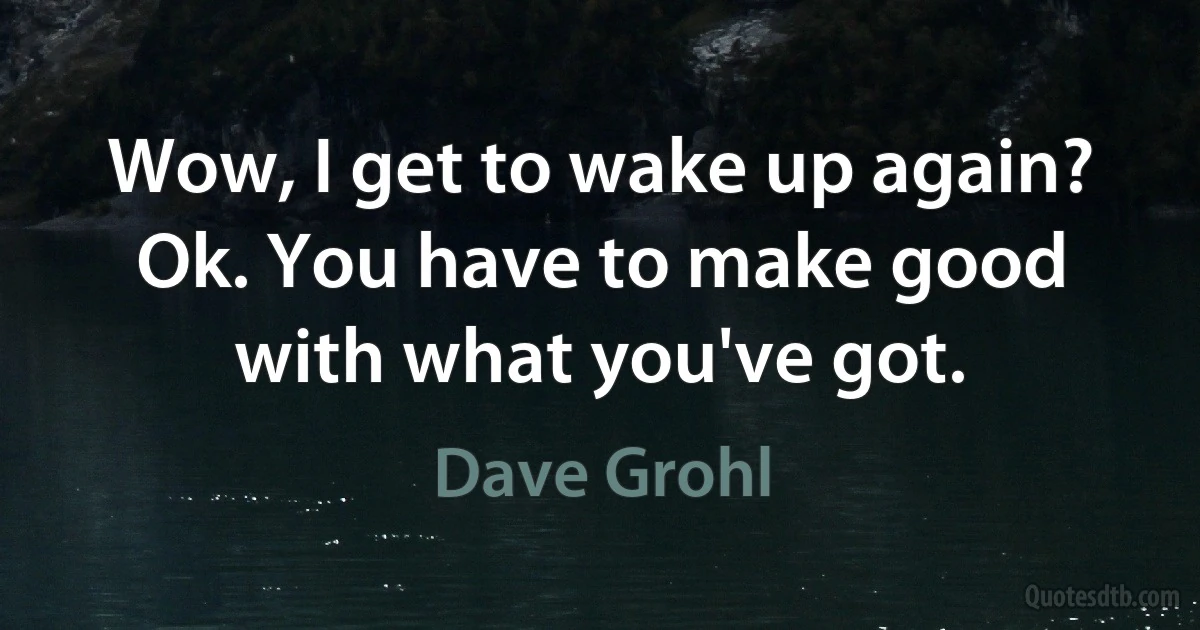 Wow, I get to wake up again? Ok. You have to make good with what you've got. (Dave Grohl)