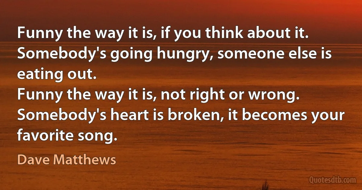 Funny the way it is, if you think about it.
Somebody's going hungry, someone else is eating out.
Funny the way it is, not right or wrong.
Somebody's heart is broken, it becomes your favorite song. (Dave Matthews)