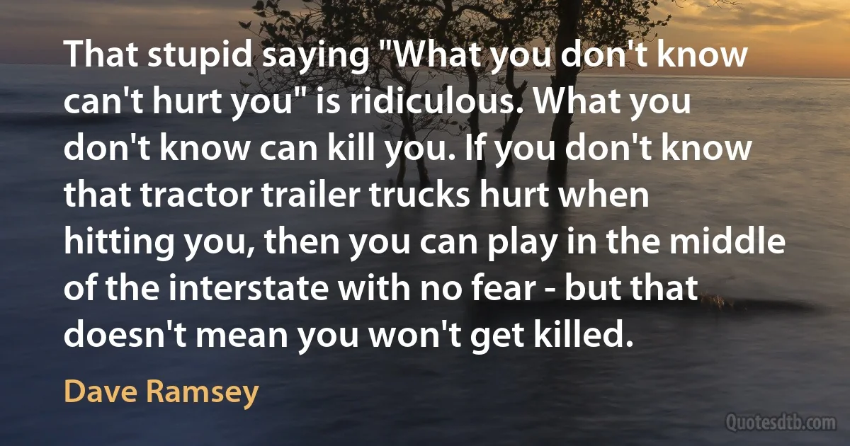 That stupid saying "What you don't know can't hurt you" is ridiculous. What you don't know can kill you. If you don't know that tractor trailer trucks hurt when hitting you, then you can play in the middle of the interstate with no fear - but that doesn't mean you won't get killed. (Dave Ramsey)