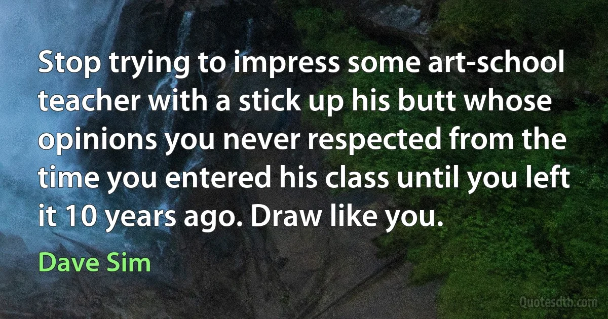 Stop trying to impress some art-school teacher with a stick up his butt whose opinions you never respected from the time you entered his class until you left it 10 years ago. Draw like you. (Dave Sim)