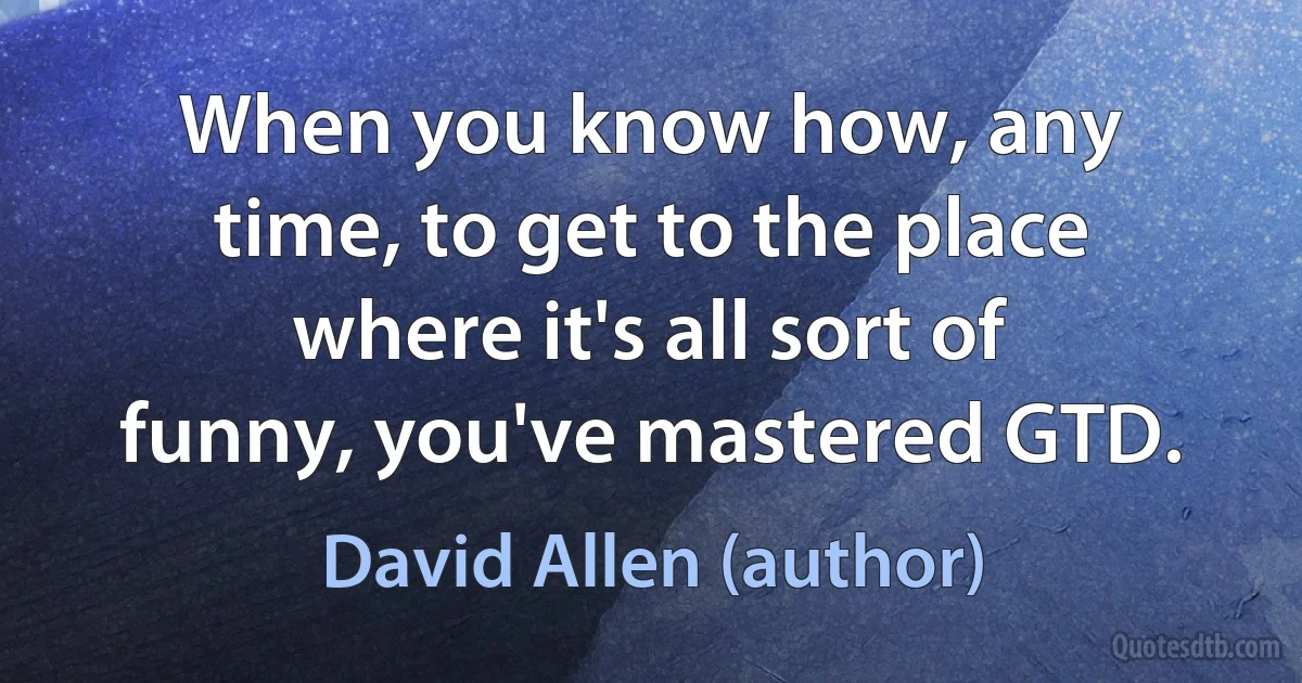 When you know how, any time, to get to the place where it's all sort of funny, you've mastered GTD. (David Allen (author))