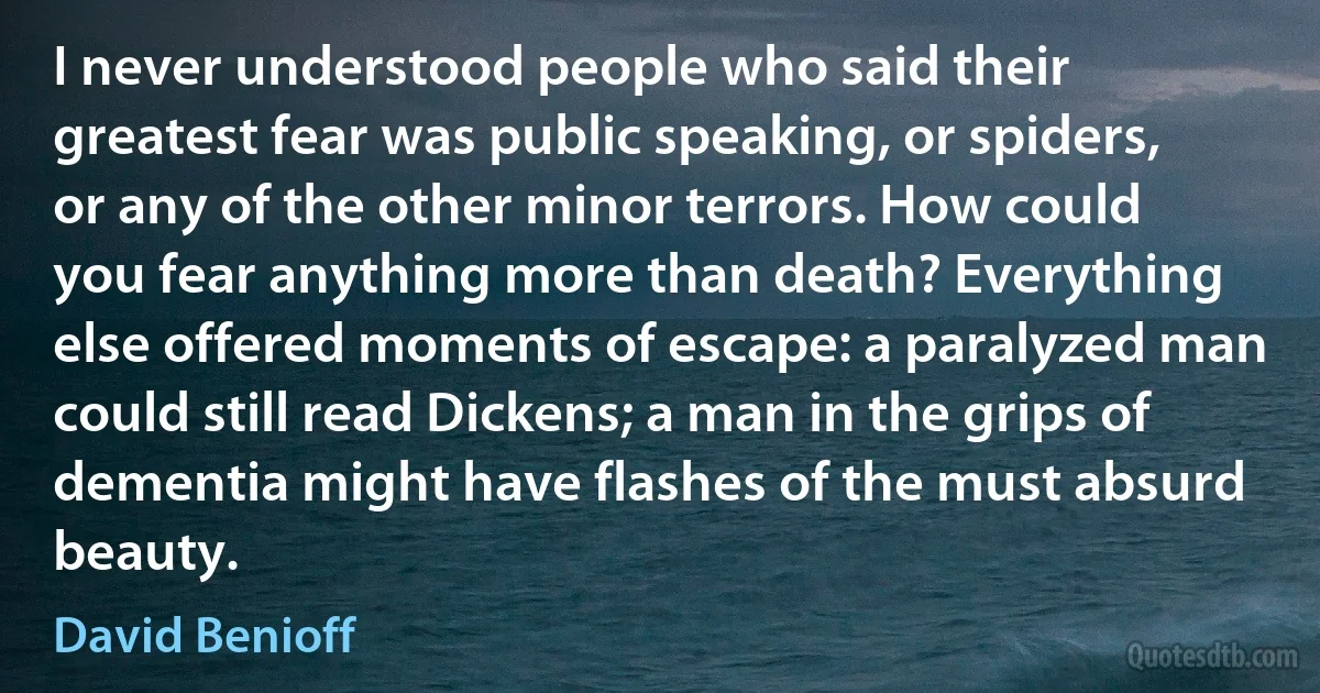 I never understood people who said their greatest fear was public speaking, or spiders, or any of the other minor terrors. How could you fear anything more than death? Everything else offered moments of escape: a paralyzed man could still read Dickens; a man in the grips of dementia might have flashes of the must absurd beauty. (David Benioff)