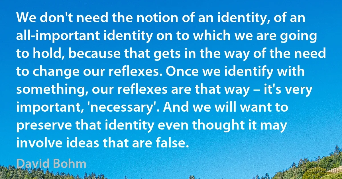 We don't need the notion of an identity, of an all-important identity on to which we are going to hold, because that gets in the way of the need to change our reflexes. Once we identify with something, our reflexes are that way – it's very important, 'necessary'. And we will want to preserve that identity even thought it may involve ideas that are false. (David Bohm)