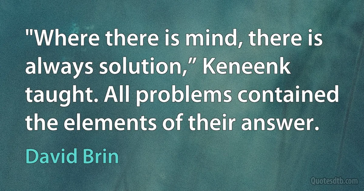 "Where there is mind, there is always solution,” Keneenk taught. All problems contained the elements of their answer. (David Brin)