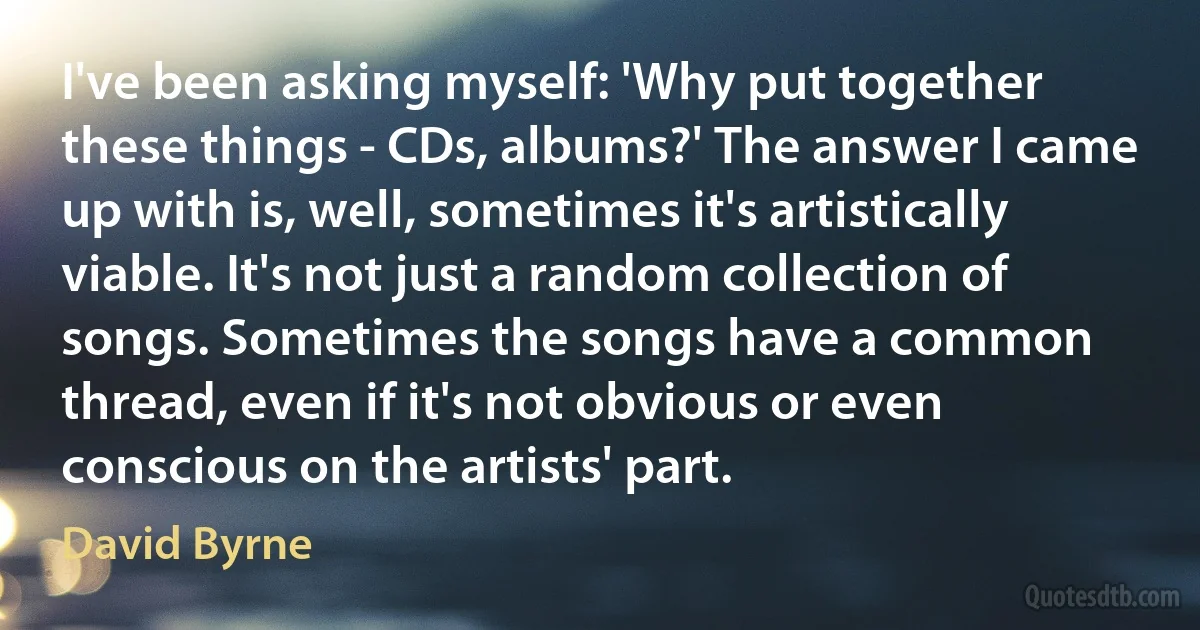 I've been asking myself: 'Why put together these things - CDs, albums?' The answer I came up with is, well, sometimes it's artistically viable. It's not just a random collection of songs. Sometimes the songs have a common thread, even if it's not obvious or even conscious on the artists' part. (David Byrne)