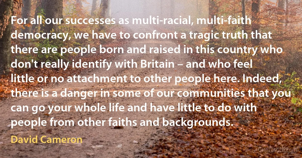 For all our successes as multi-racial, multi-faith democracy, we have to confront a tragic truth that there are people born and raised in this country who don't really identify with Britain – and who feel little or no attachment to other people here. Indeed, there is a danger in some of our communities that you can go your whole life and have little to do with people from other faiths and backgrounds. (David Cameron)