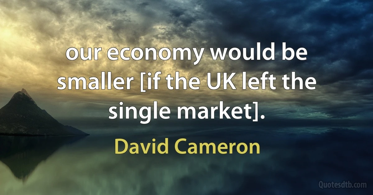 our economy would be smaller [if the UK left the single market]. (David Cameron)