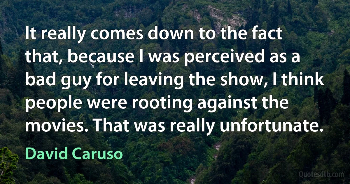 It really comes down to the fact that, because I was perceived as a bad guy for leaving the show, I think people were rooting against the movies. That was really unfortunate. (David Caruso)