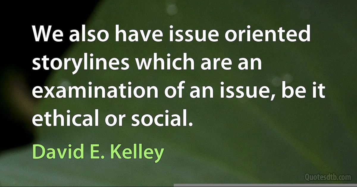 We also have issue oriented storylines which are an examination of an issue, be it ethical or social. (David E. Kelley)