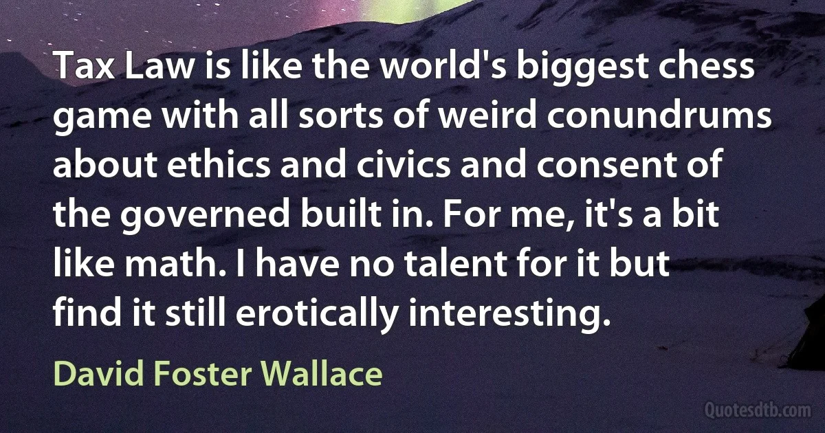 Tax Law is like the world's biggest chess game with all sorts of weird conundrums about ethics and civics and consent of the governed built in. For me, it's a bit like math. I have no talent for it but find it still erotically interesting. (David Foster Wallace)