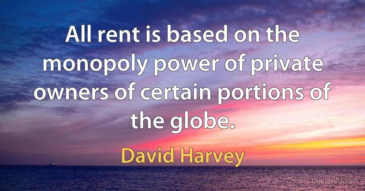 All rent is based on the monopoly power of private owners of certain portions of the globe. (David Harvey)