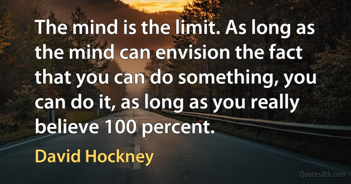 The mind is the limit. As long as the mind can envision the fact that you can do something, you can do it, as long as you really believe 100 percent. (David Hockney)