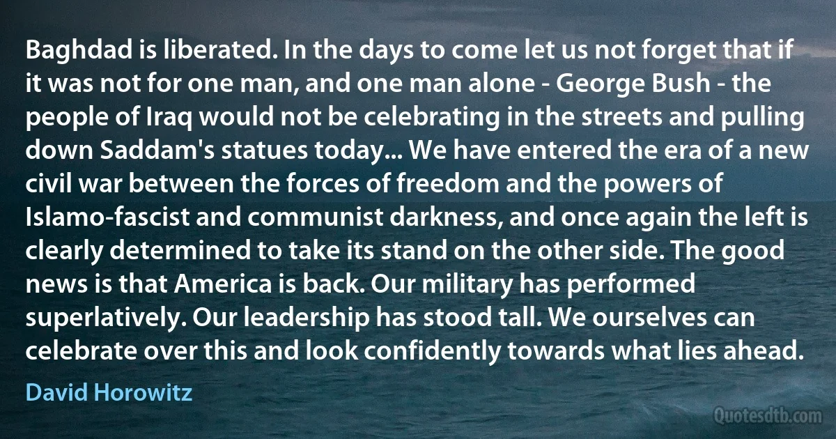 Baghdad is liberated. In the days to come let us not forget that if it was not for one man, and one man alone - George Bush - the people of Iraq would not be celebrating in the streets and pulling down Saddam's statues today... We have entered the era of a new civil war between the forces of freedom and the powers of Islamo-fascist and communist darkness, and once again the left is clearly determined to take its stand on the other side. The good news is that America is back. Our military has performed superlatively. Our leadership has stood tall. We ourselves can celebrate over this and look confidently towards what lies ahead. (David Horowitz)