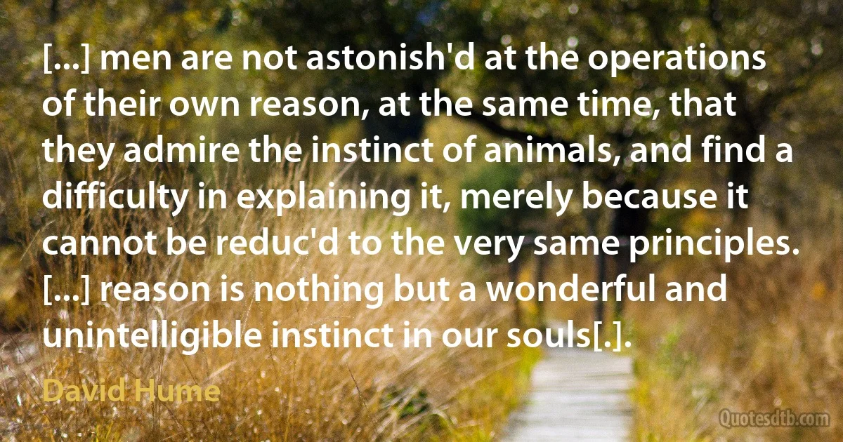 [...] men are not astonish'd at the operations of their own reason, at the same time, that they admire the instinct of animals, and find a difficulty in explaining it, merely because it cannot be reduc'd to the very same principles. [...] reason is nothing but a wonderful and unintelligible instinct in our souls[.]. (David Hume)