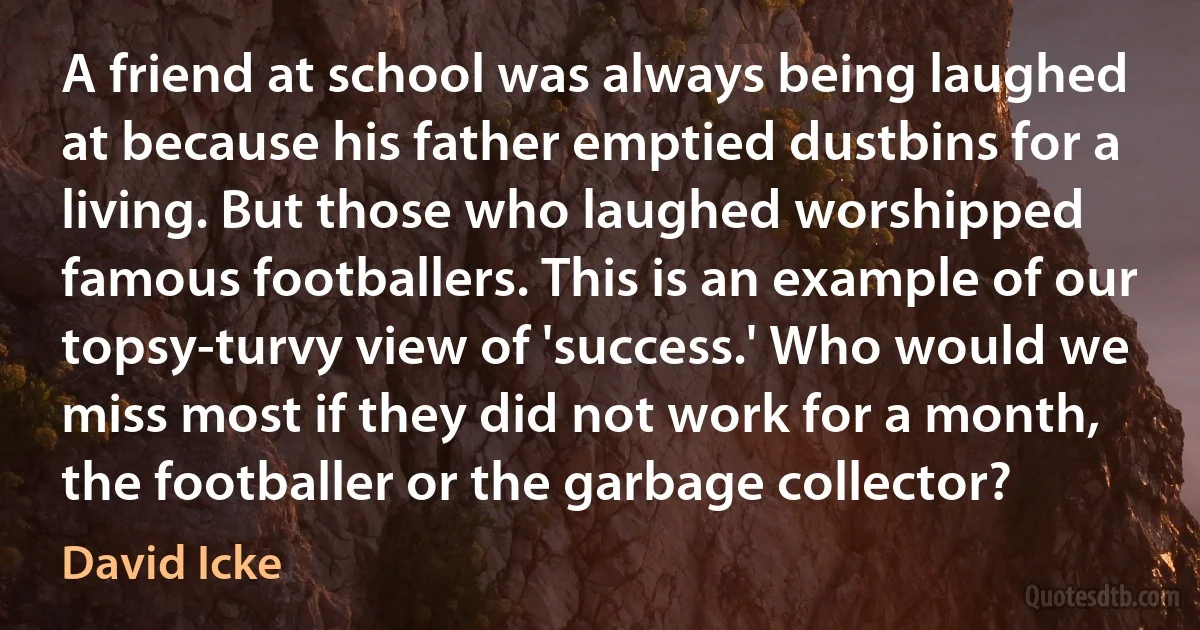 A friend at school was always being laughed at because his father emptied dustbins for a living. But those who laughed worshipped famous footballers. This is an example of our topsy-turvy view of 'success.' Who would we miss most if they did not work for a month, the footballer or the garbage collector? (David Icke)