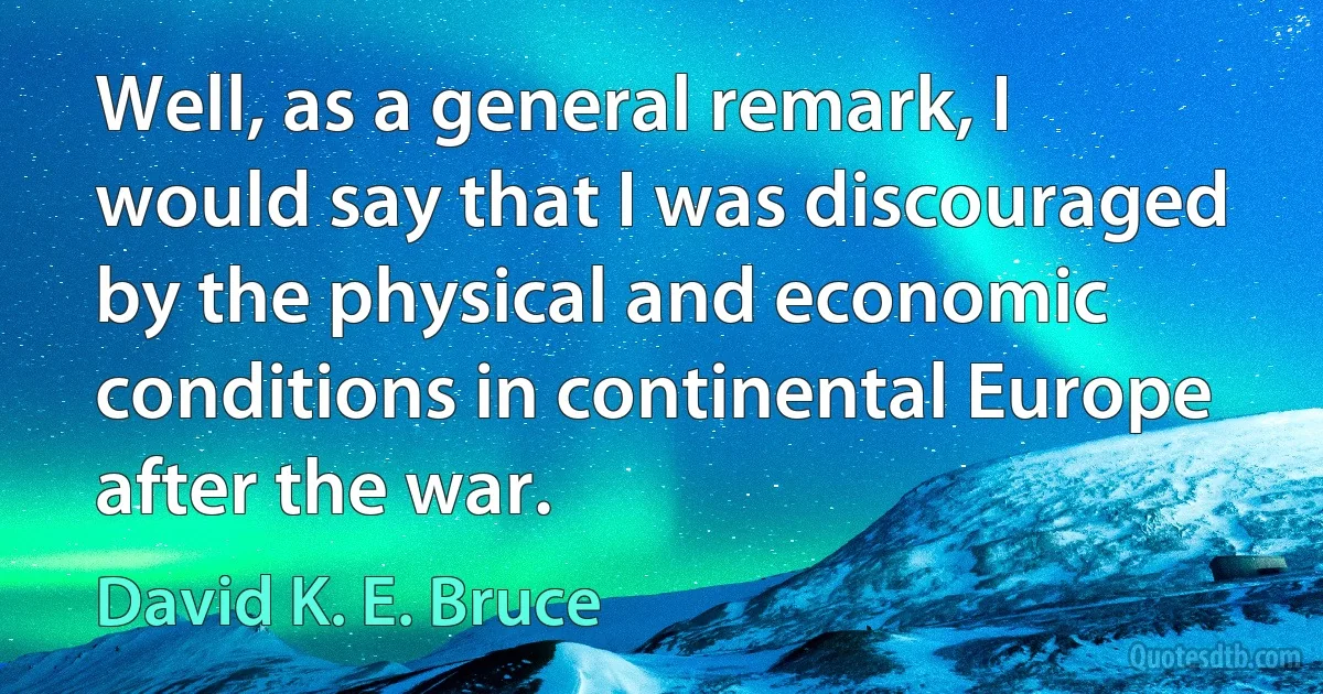 Well, as a general remark, I would say that I was discouraged by the physical and economic conditions in continental Europe after the war. (David K. E. Bruce)