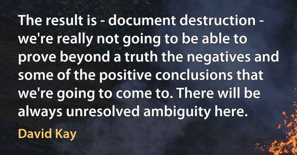 The result is - document destruction - we're really not going to be able to prove beyond a truth the negatives and some of the positive conclusions that we're going to come to. There will be always unresolved ambiguity here. (David Kay)