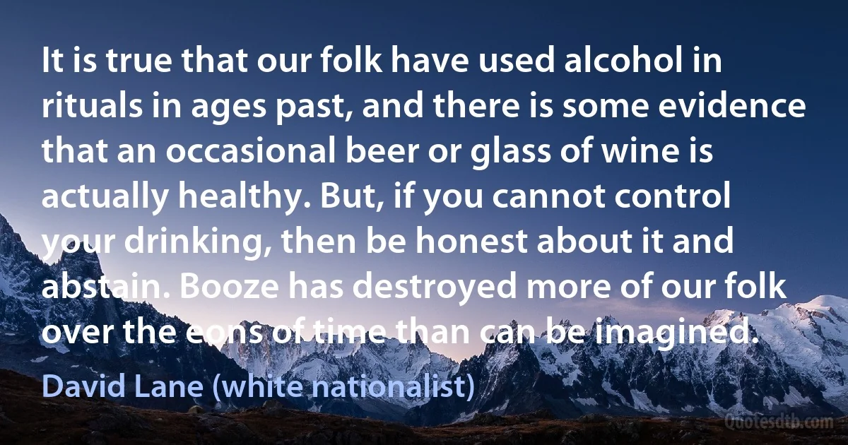 It is true that our folk have used alcohol in rituals in ages past, and there is some evidence that an occasional beer or glass of wine is actually healthy. But, if you cannot control your drinking, then be honest about it and abstain. Booze has destroyed more of our folk over the eons of time than can be imagined. (David Lane (white nationalist))