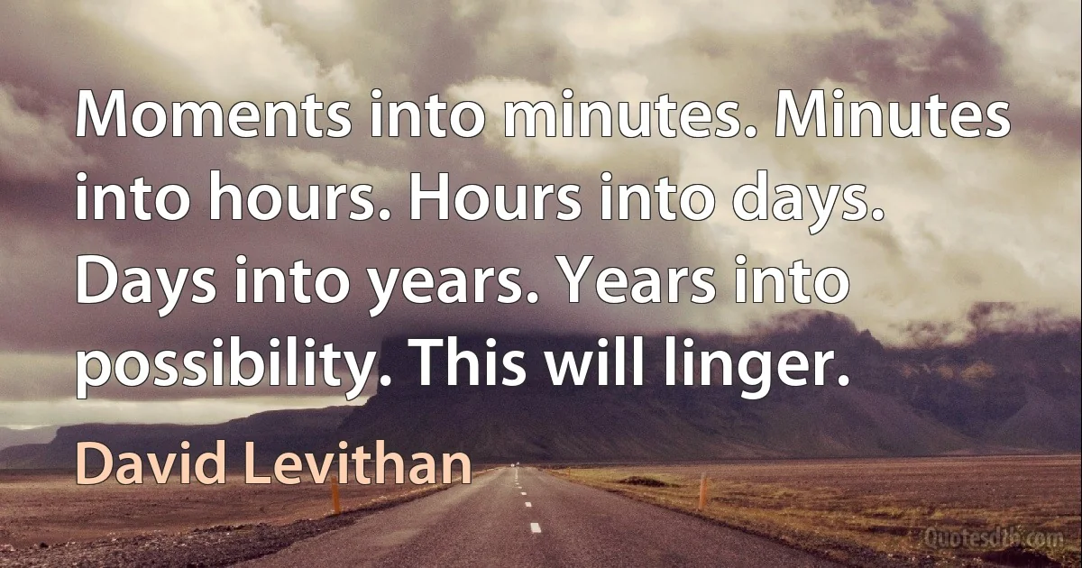 Moments into minutes. Minutes into hours. Hours into days. Days into years. Years into possibility. This will linger. (David Levithan)