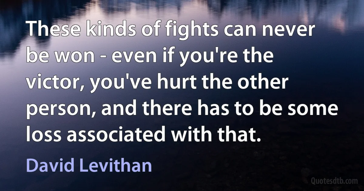 These kinds of fights can never be won - even if you're the victor, you've hurt the other person, and there has to be some loss associated with that. (David Levithan)