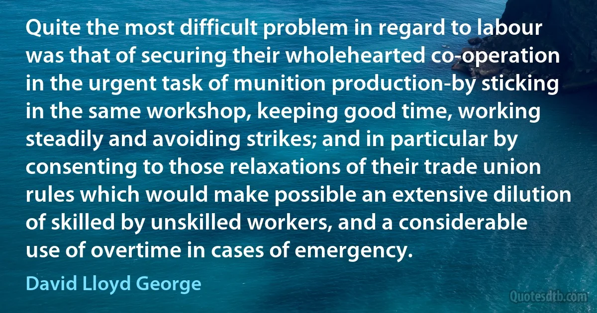 Quite the most difficult problem in regard to labour was that of securing their wholehearted co-operation in the urgent task of munition production-by sticking in the same workshop, keeping good time, working steadily and avoiding strikes; and in particular by consenting to those relaxations of their trade union rules which would make possible an extensive dilution of skilled by unskilled workers, and a considerable use of overtime in cases of emergency. (David Lloyd George)