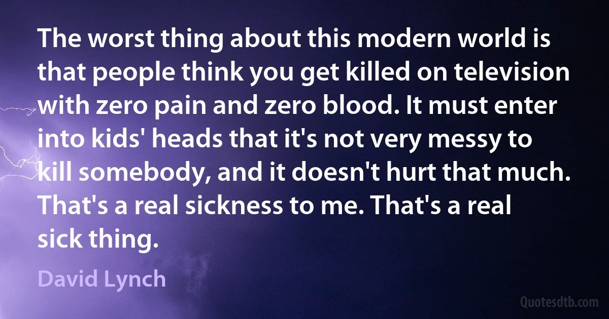 The worst thing about this modern world is that people think you get killed on television with zero pain and zero blood. It must enter into kids' heads that it's not very messy to kill somebody, and it doesn't hurt that much. That's a real sickness to me. That's a real sick thing. (David Lynch)