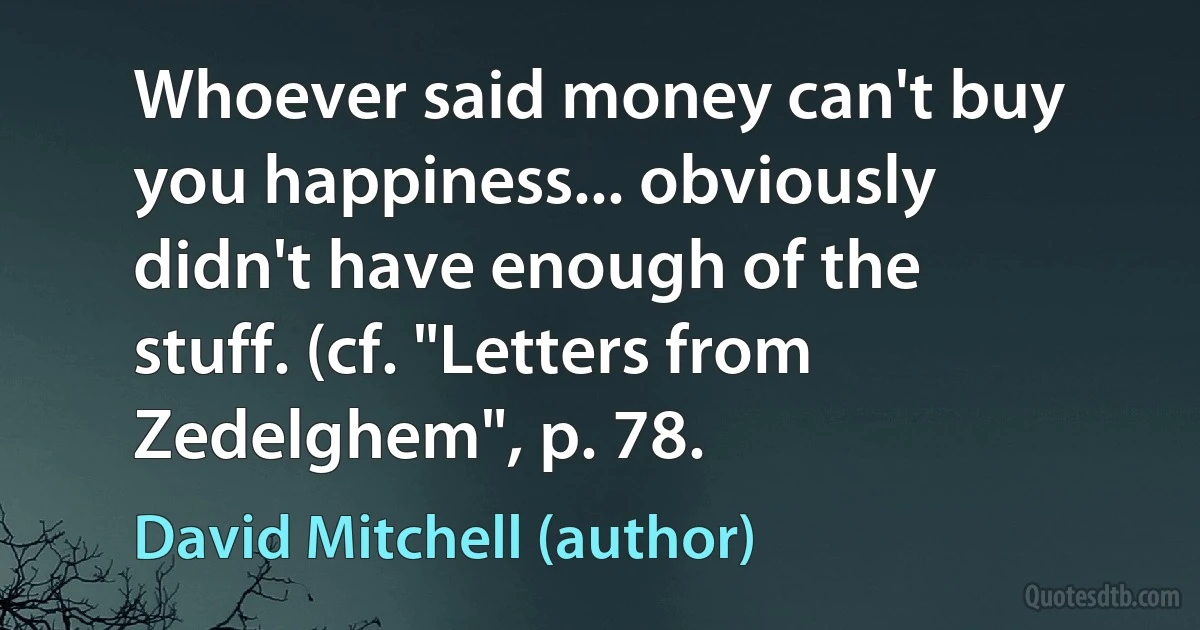 Whoever said money can't buy you happiness... obviously didn't have enough of the stuff. (cf. "Letters from Zedelghem", p. 78. (David Mitchell (author))